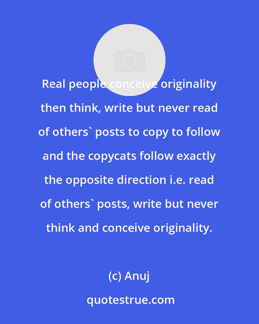 Anuj: Real people conceive originality then think, write but never read of others' posts to copy to follow and the copycats follow exactly the opposite direction i.e. read of others' posts, write but never think and conceive originality.