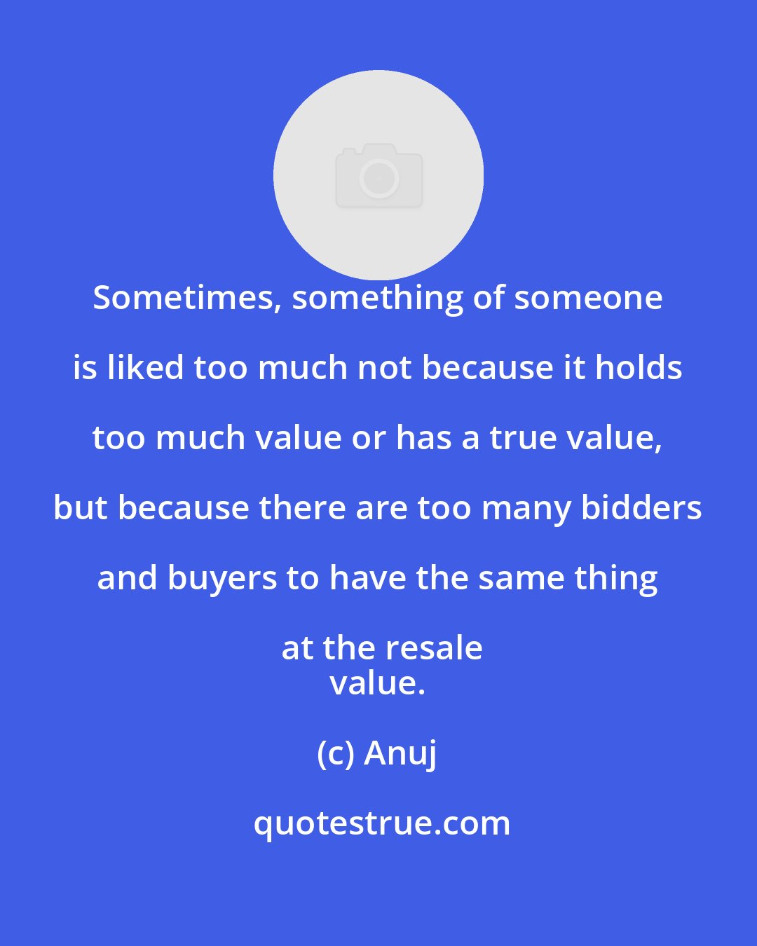 Anuj: Sometimes, something of someone is liked too much not because it holds too much value or has a true value, but because there are too many bidders and buyers to have the same thing at the resale
 value.