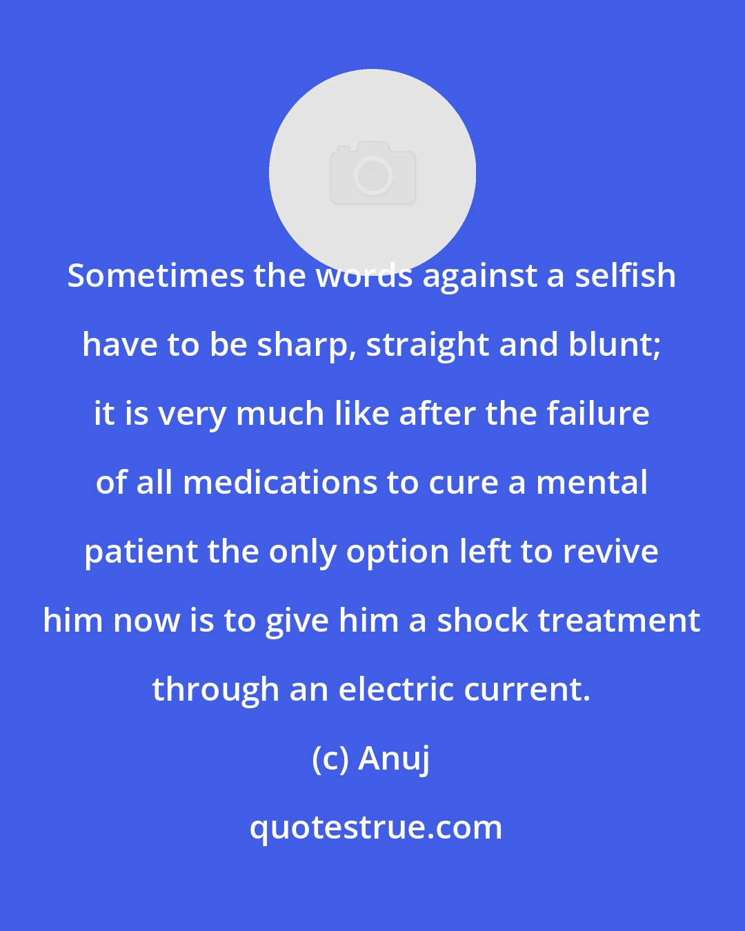 Anuj: Sometimes the words against a selfish have to be sharp, straight and blunt; it is very much like after the failure of all medications to cure a mental patient the only option left to revive him now is to give him a shock treatment through an electric current.