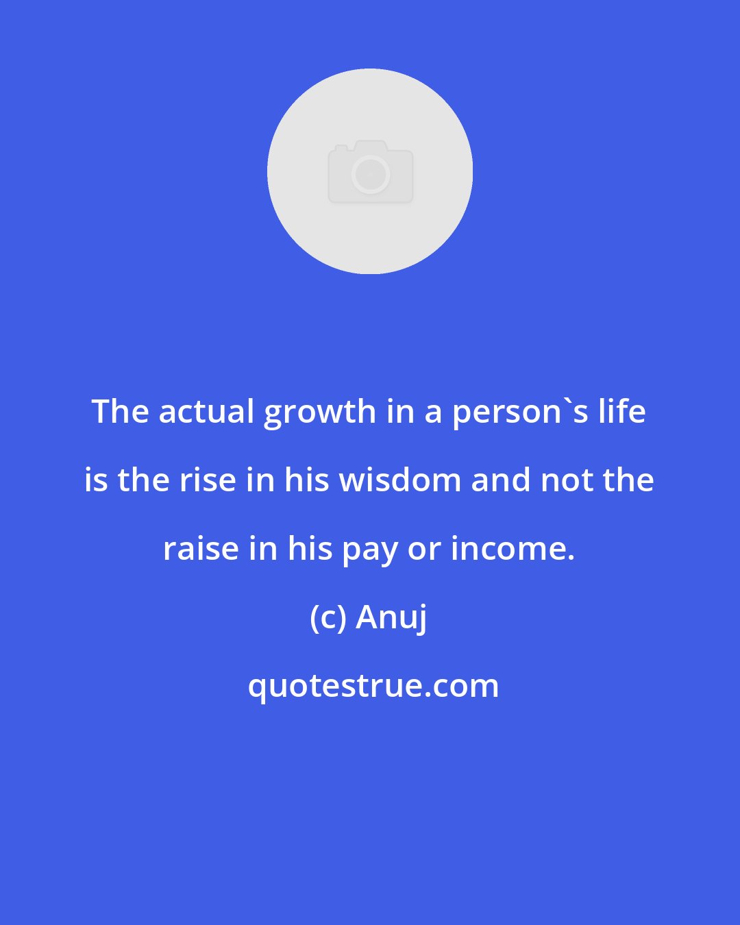 Anuj: The actual growth in a person's life is the rise in his wisdom and not the raise in his pay or income.