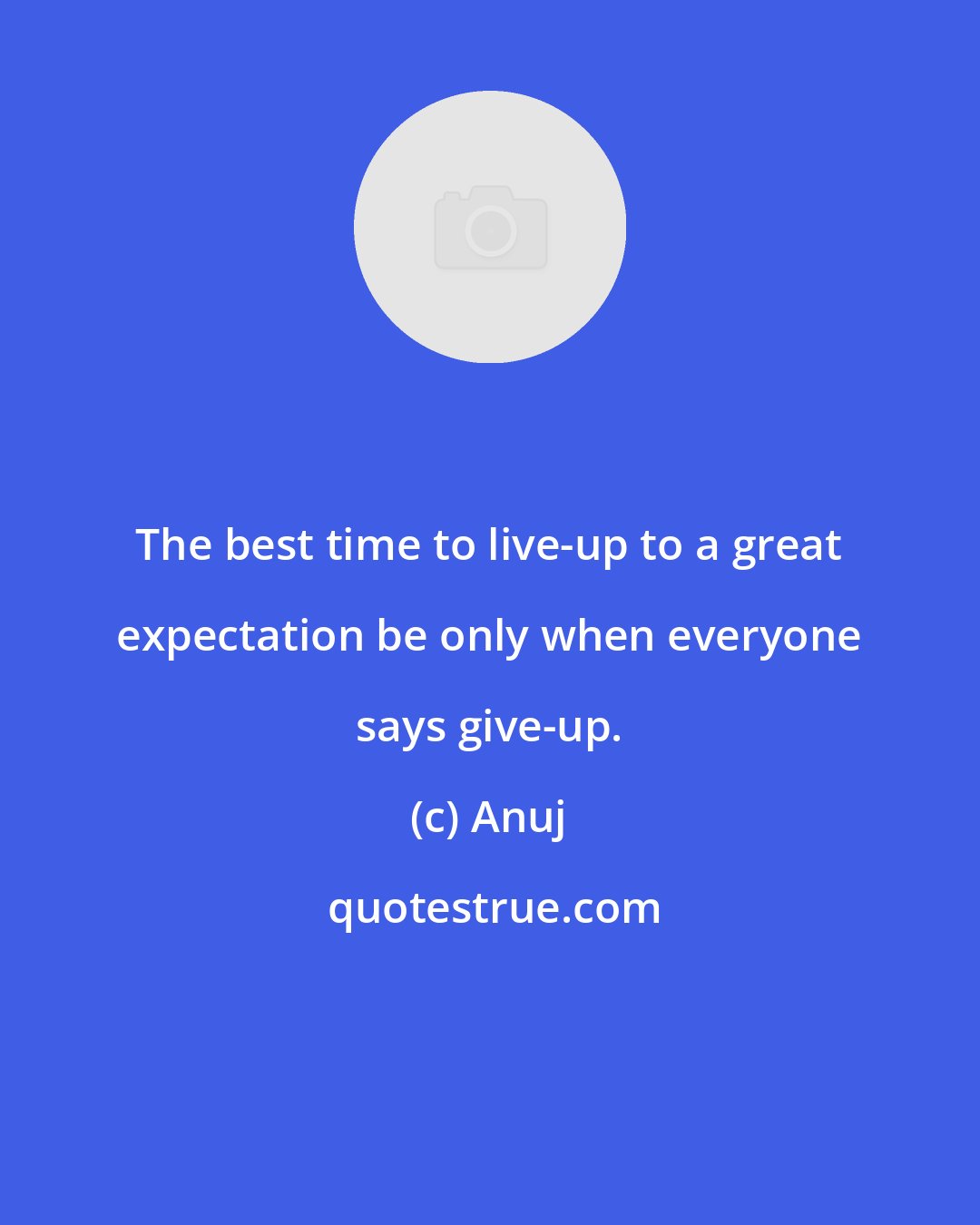 Anuj: The best time to live-up to a great expectation be only when everyone says give-up.