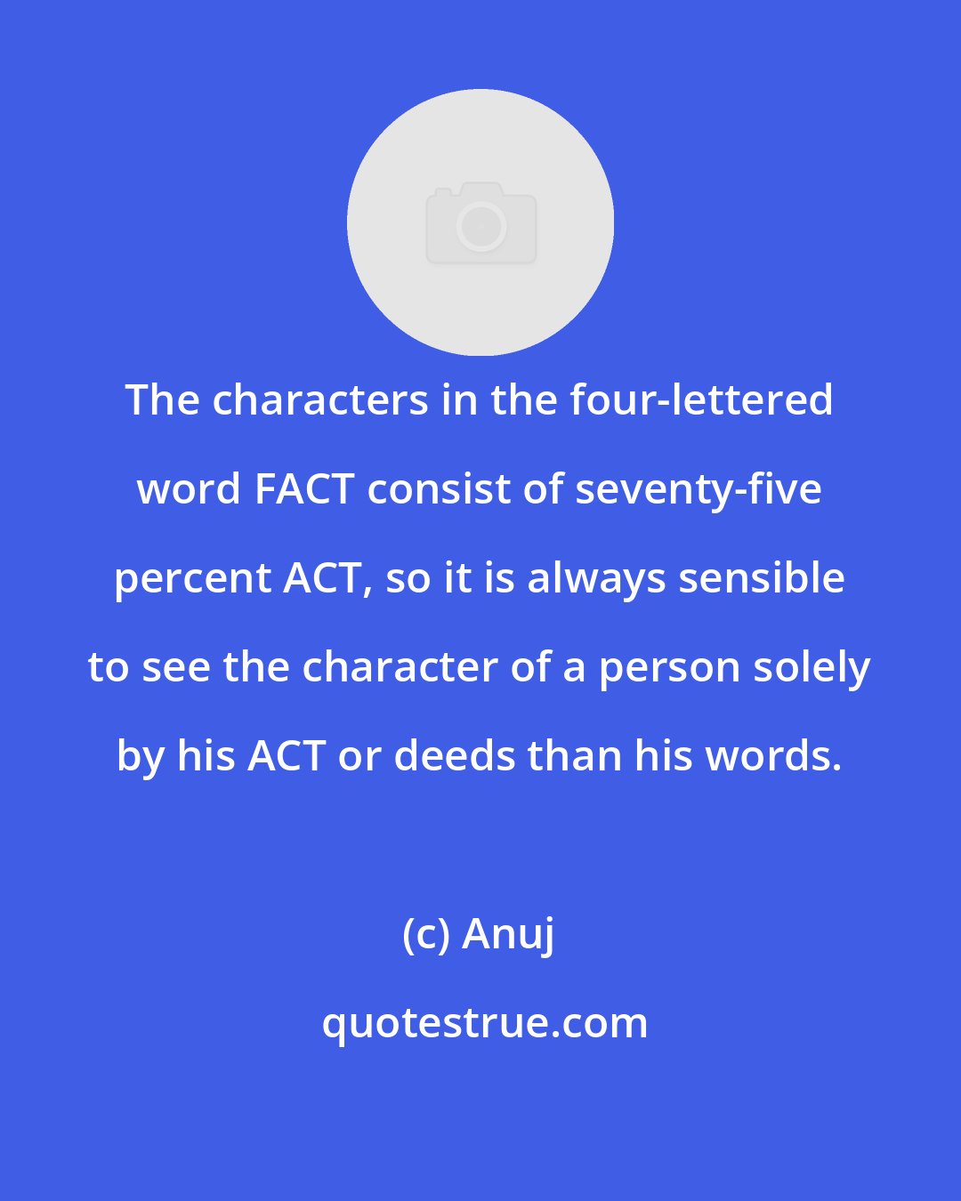 Anuj: The characters in the four-lettered word FACT consist of seventy-five percent ACT, so it is always sensible to see the character of a person solely by his ACT or deeds than his words.