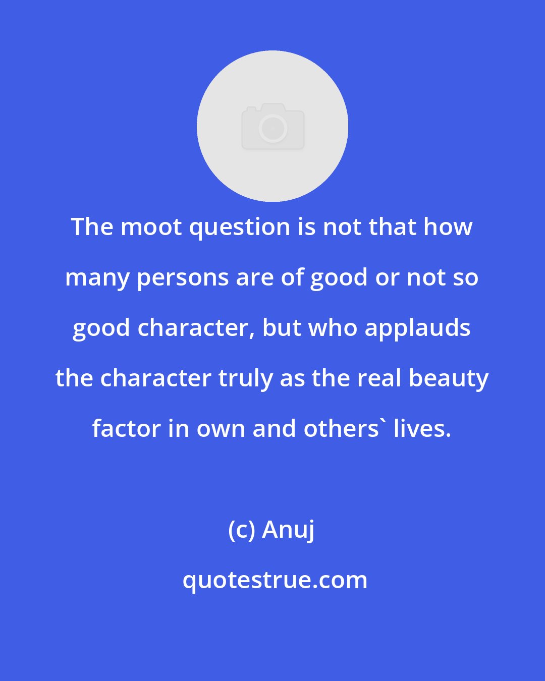 Anuj: The moot question is not that how many persons are of good or not so good character, but who applauds the character truly as the real beauty factor in own and others' lives.