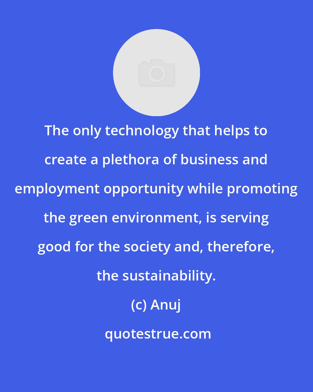 Anuj: The only technology that helps to create a plethora of business and employment opportunity while promoting the green environment, is serving good for the society and, therefore, the sustainability.