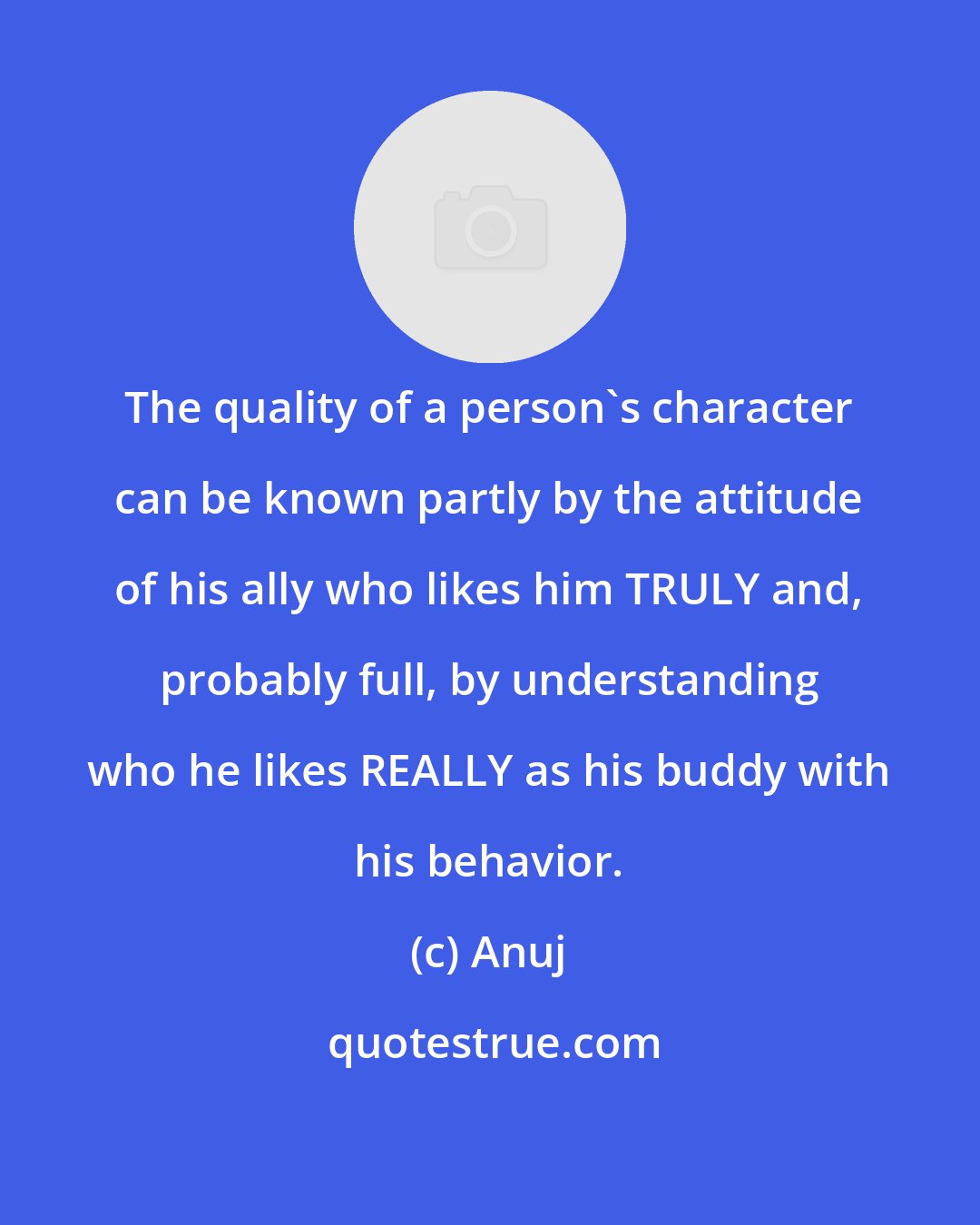 Anuj: The quality of a person's character can be known partly by the attitude of his ally who likes him TRULY and, probably full, by understanding who he likes REALLY as his buddy with his behavior.