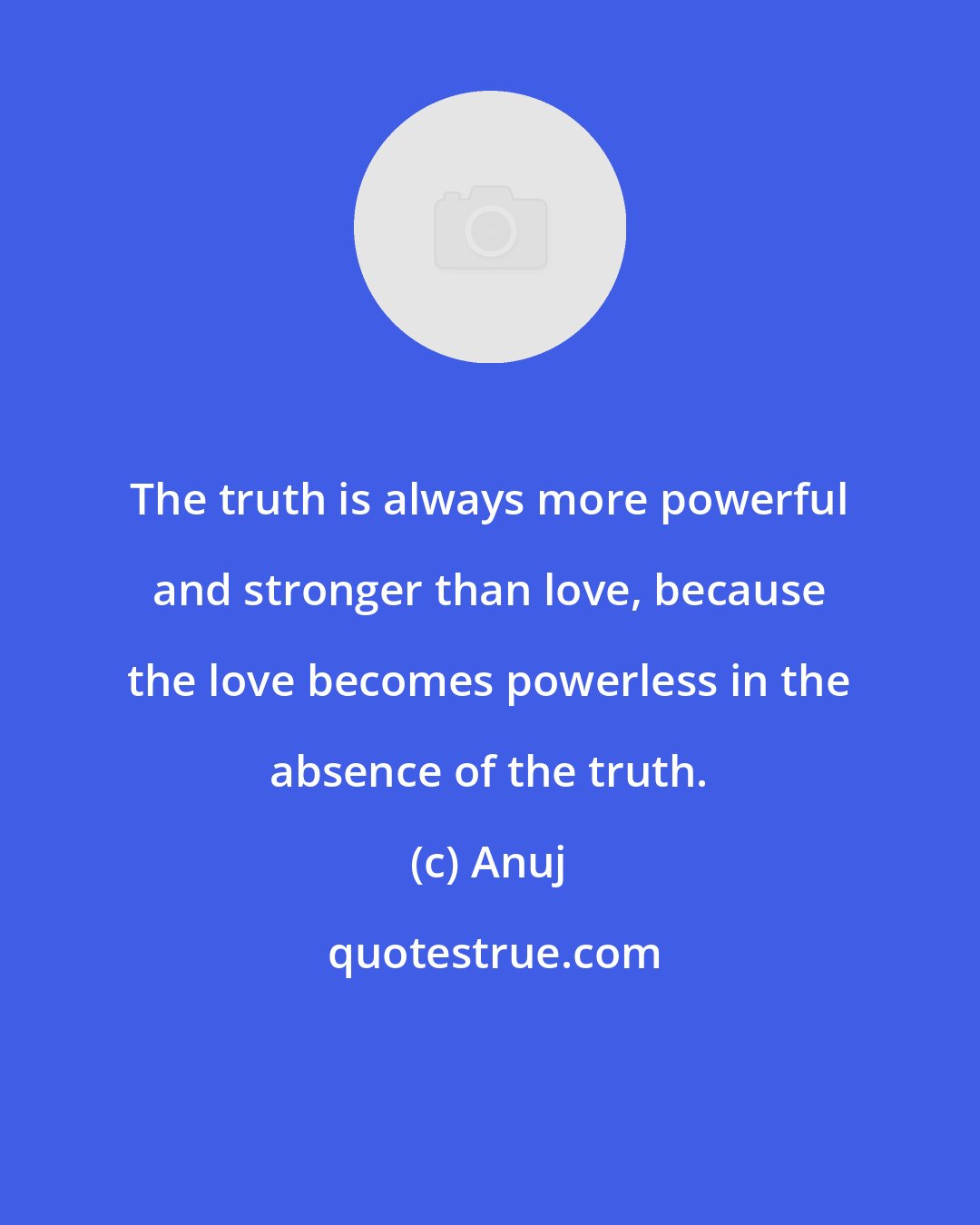 Anuj: The truth is always more powerful and stronger than love, because the love becomes powerless in the absence of the truth.