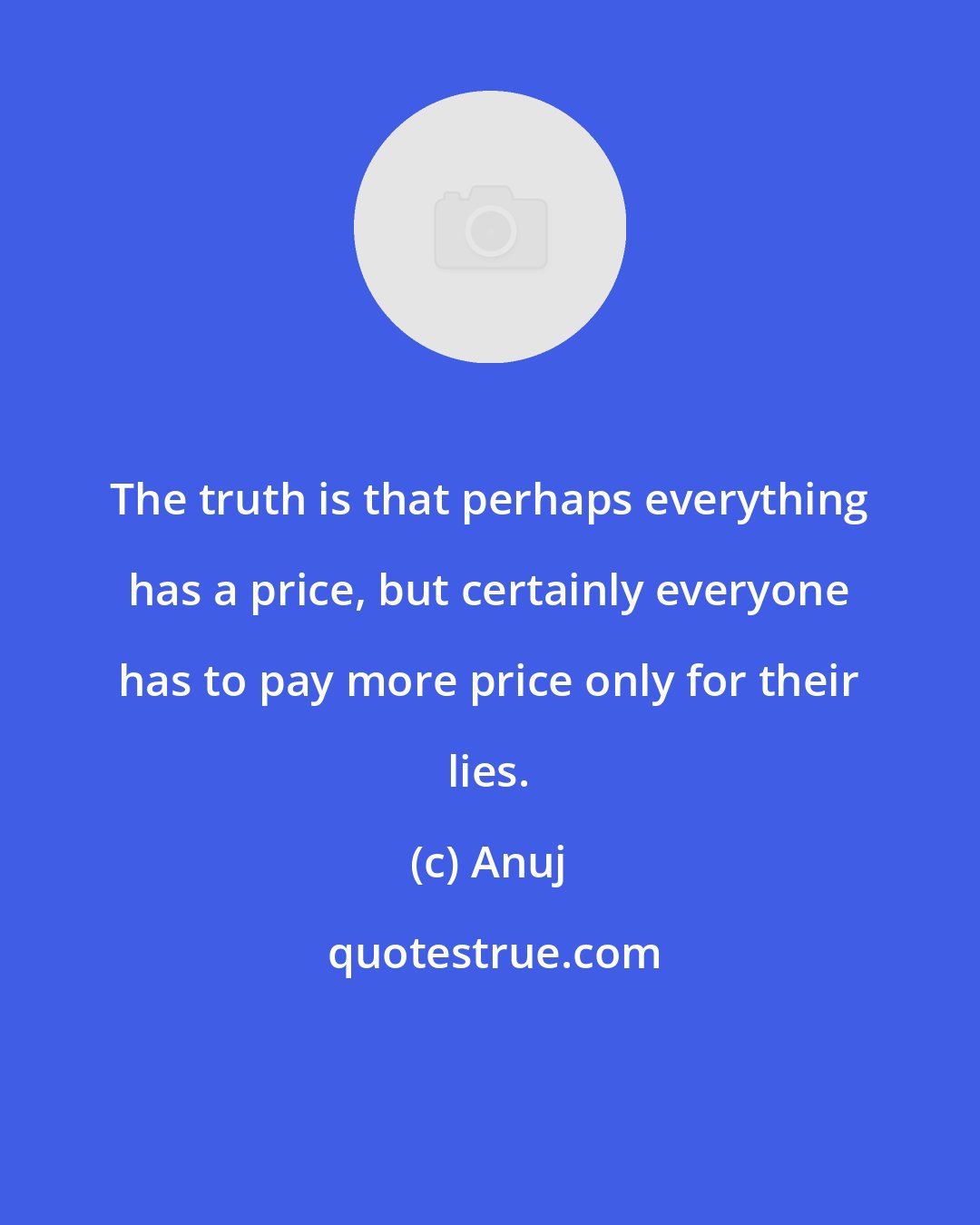 Anuj: The truth is that perhaps everything has a price, but certainly everyone has to pay more price only for their lies.