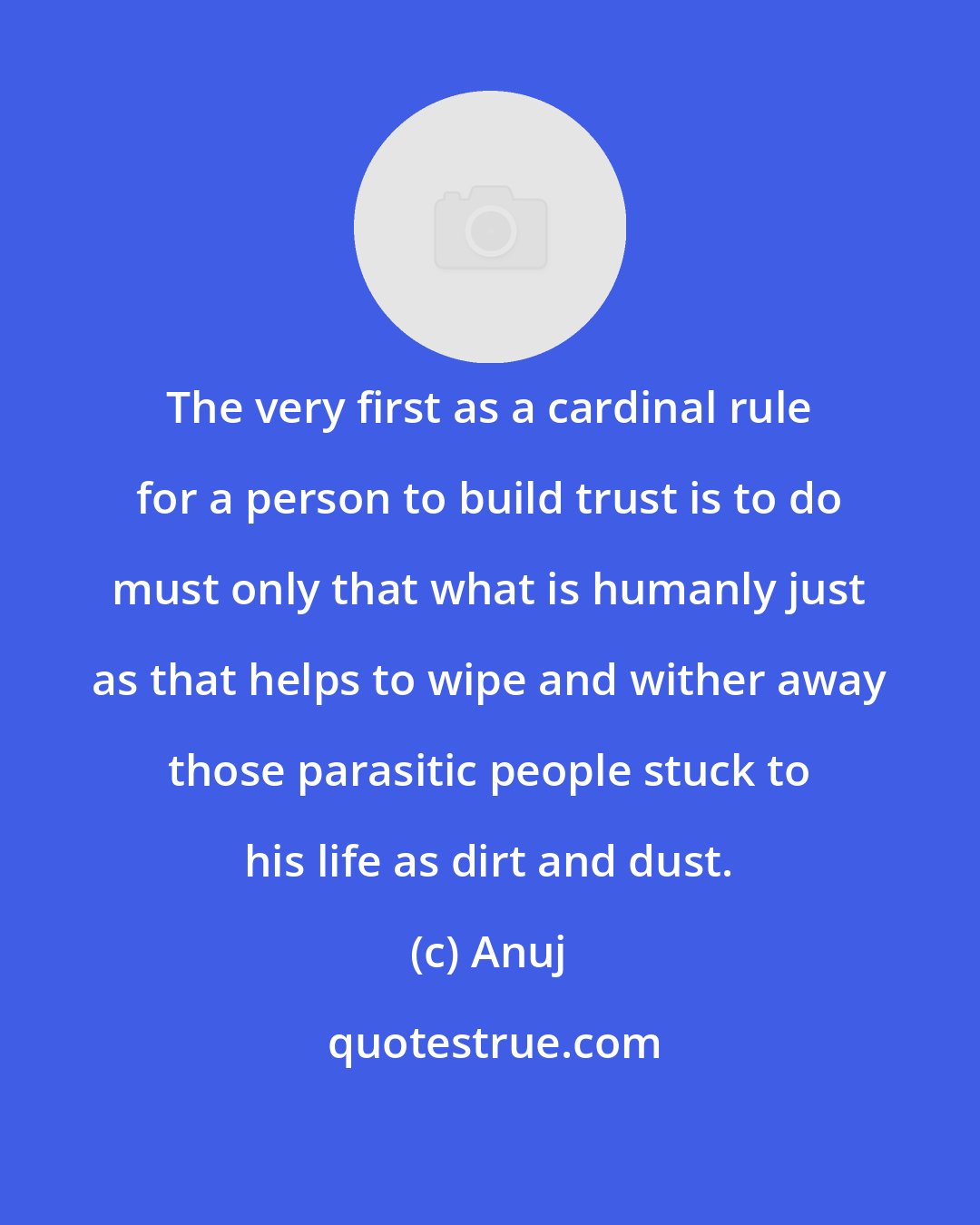 Anuj: The very first as a cardinal rule for a person to build trust is to do must only that what is humanly just as that helps to wipe and wither away those parasitic people stuck to his life as dirt and dust.