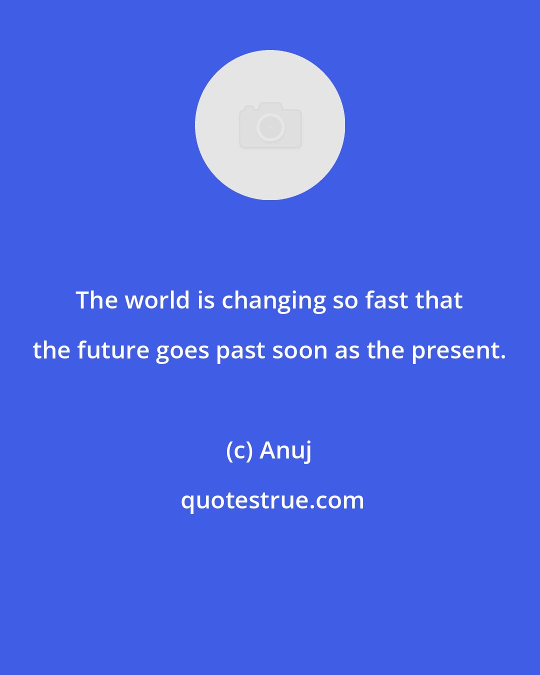 Anuj: The world is changing so fast that the future goes past soon as the present.