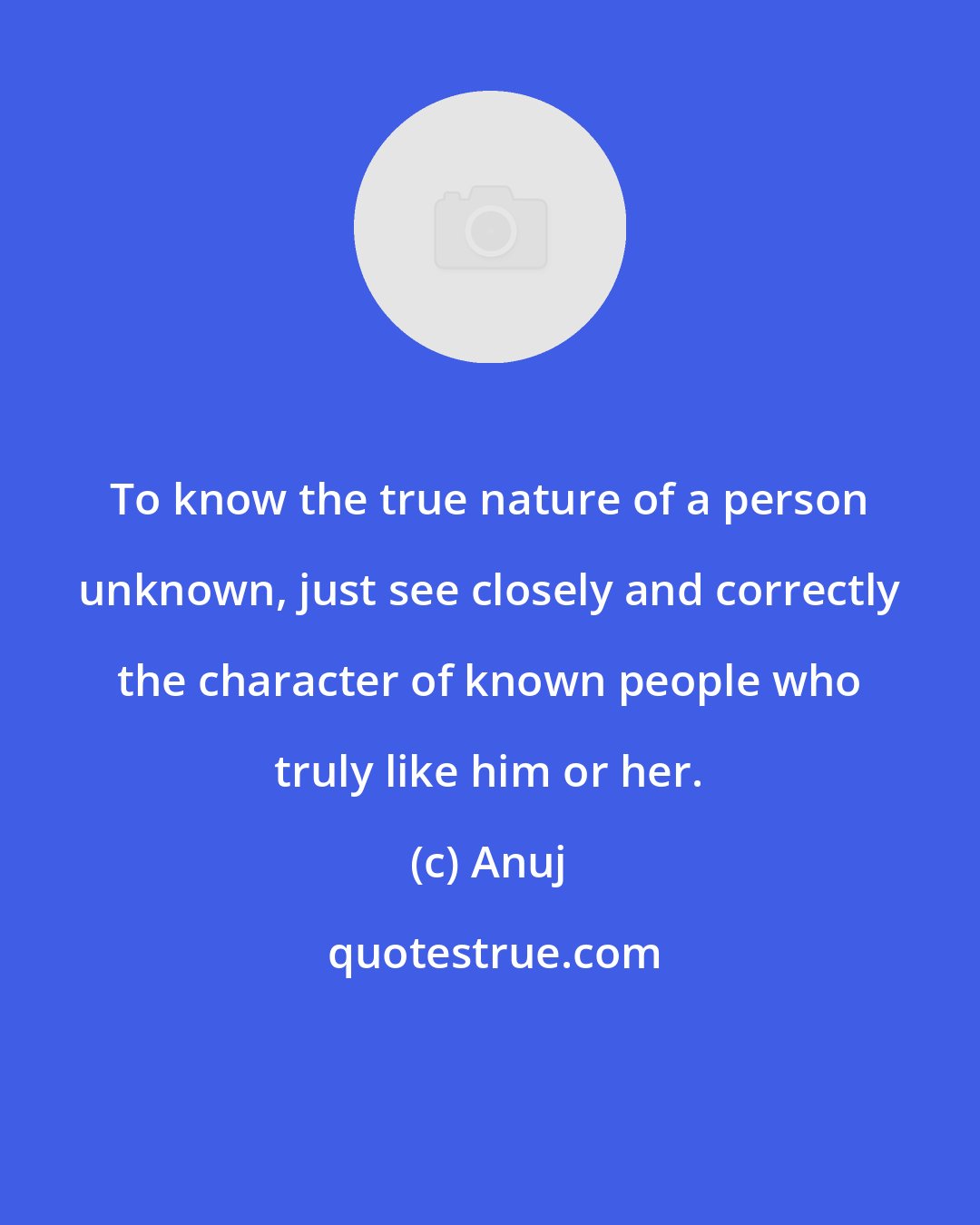 Anuj: To know the true nature of a person unknown, just see closely and correctly the character of known people who truly like him or her.