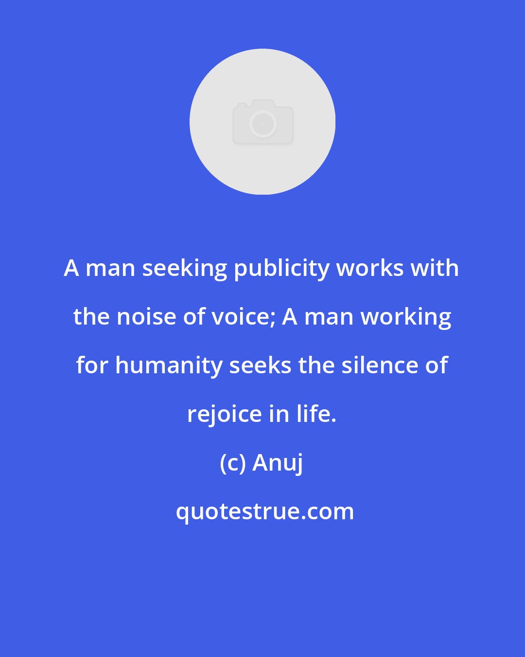 Anuj: A man seeking publicity works with the noise of voice; A man working for humanity seeks the silence of rejoice in life.