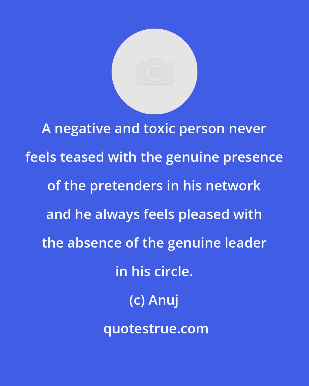 Anuj: A negative and toxic person never feels teased with the genuine presence of the pretenders in his network and he always feels pleased with the absence of the genuine leader in his circle.