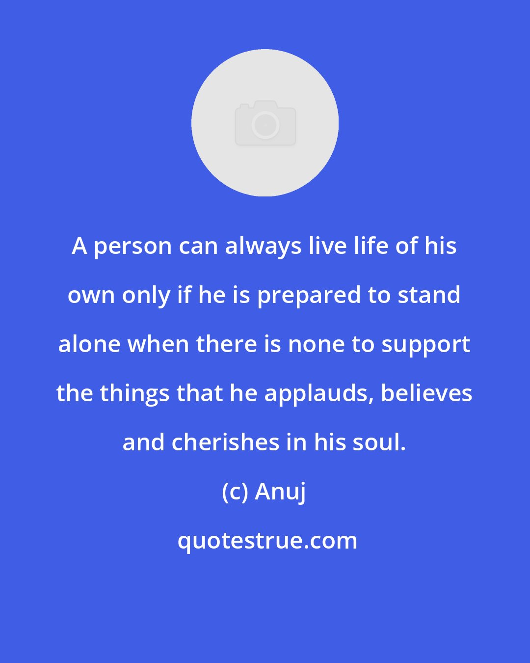 Anuj: A person can always live life of his own only if he is prepared to stand alone when there is none to support the things that he applauds, believes and cherishes in his soul.