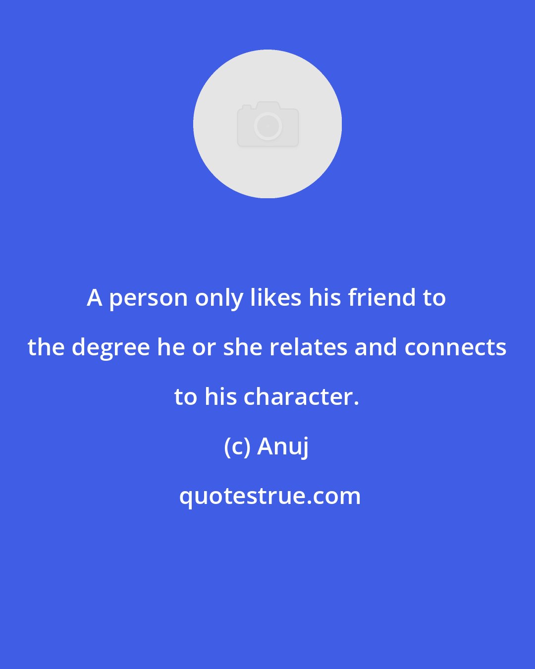 Anuj: A person only likes his friend to the degree he or she relates and connects to his character.