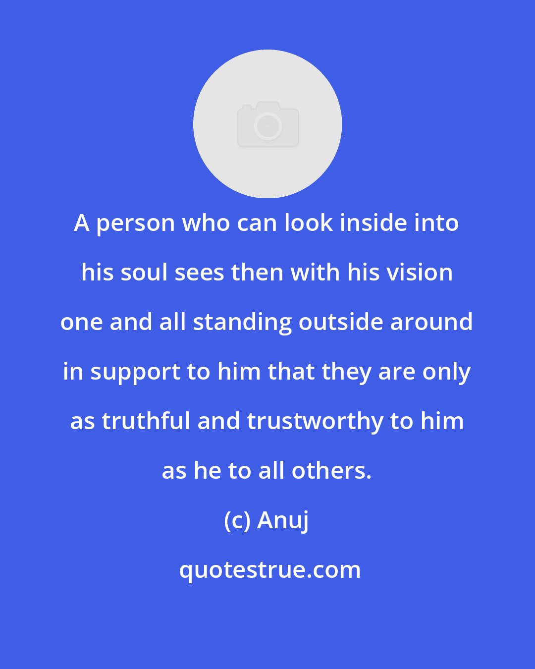 Anuj: A person who can look inside into his soul sees then with his vision one and all standing outside around in support to him that they are only as truthful and trustworthy to him as he to all others.