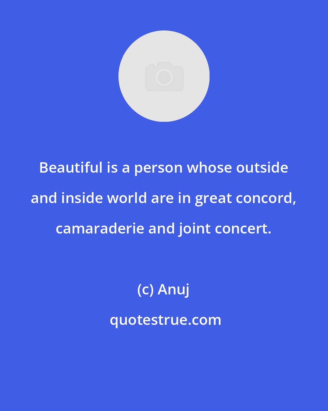 Anuj: Beautiful is a person whose outside and inside world are in great concord, camaraderie and joint concert.