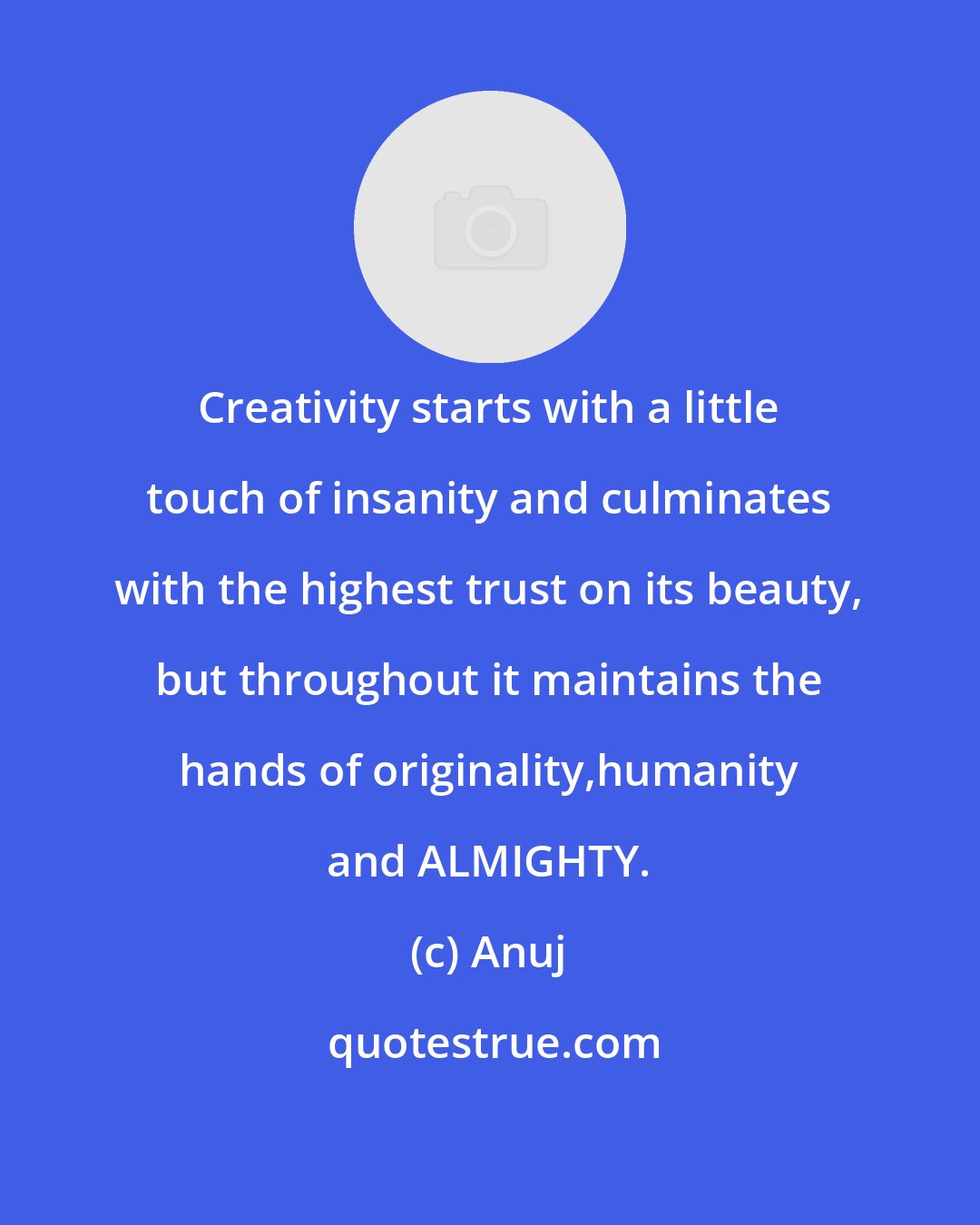 Anuj: Creativity starts with a little touch of insanity and culminates with the highest trust on its beauty, but throughout it maintains the hands of originality,humanity and ALMIGHTY.