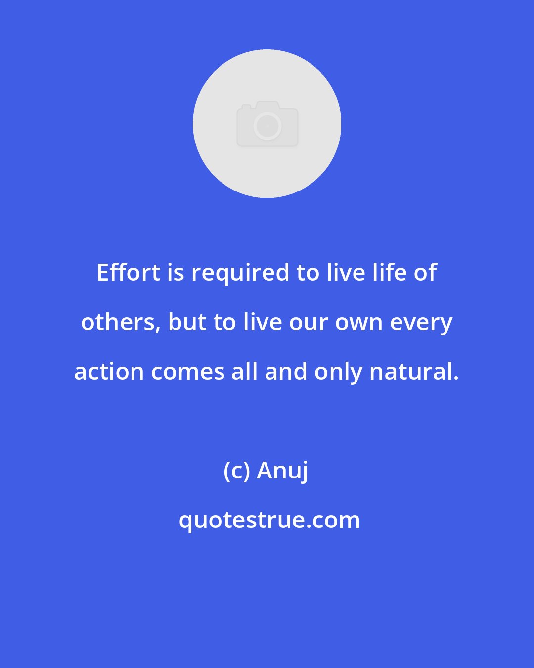 Anuj: Effort is required to live life of others, but to live our own every action comes all and only natural.