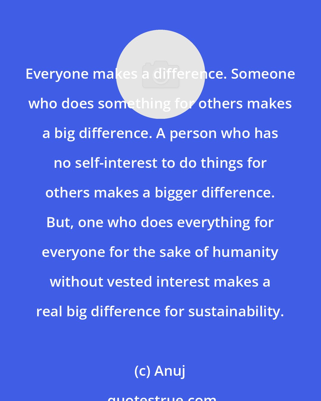 Anuj: Everyone makes a difference. Someone who does something for others makes a big difference. A person who has no self-interest to do things for others makes a bigger difference. But, one who does everything for everyone for the sake of humanity without vested interest makes a real big difference for sustainability.