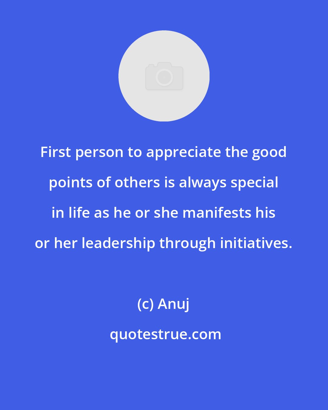 Anuj: First person to appreciate the good points of others is always special in life as he or she manifests his or her leadership through initiatives.