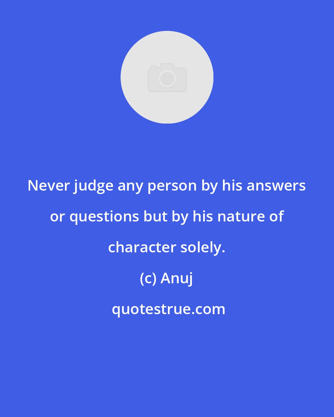 Anuj: Never judge any person by his answers or questions but by his nature of character solely.