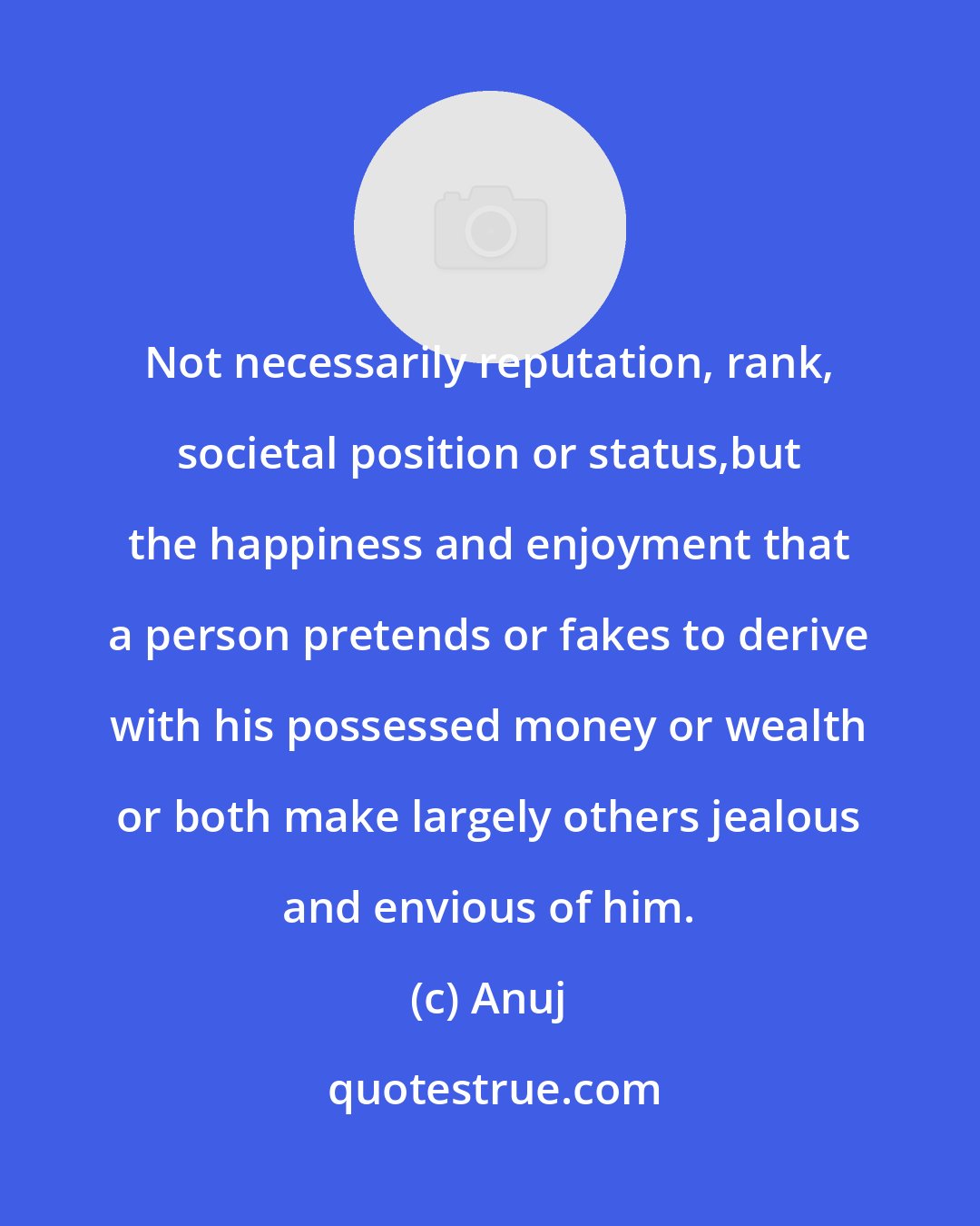 Anuj: Not necessarily reputation, rank, societal position or status,but the happiness and enjoyment that a person pretends or fakes to derive with his possessed money or wealth or both make largely others jealous and envious of him.