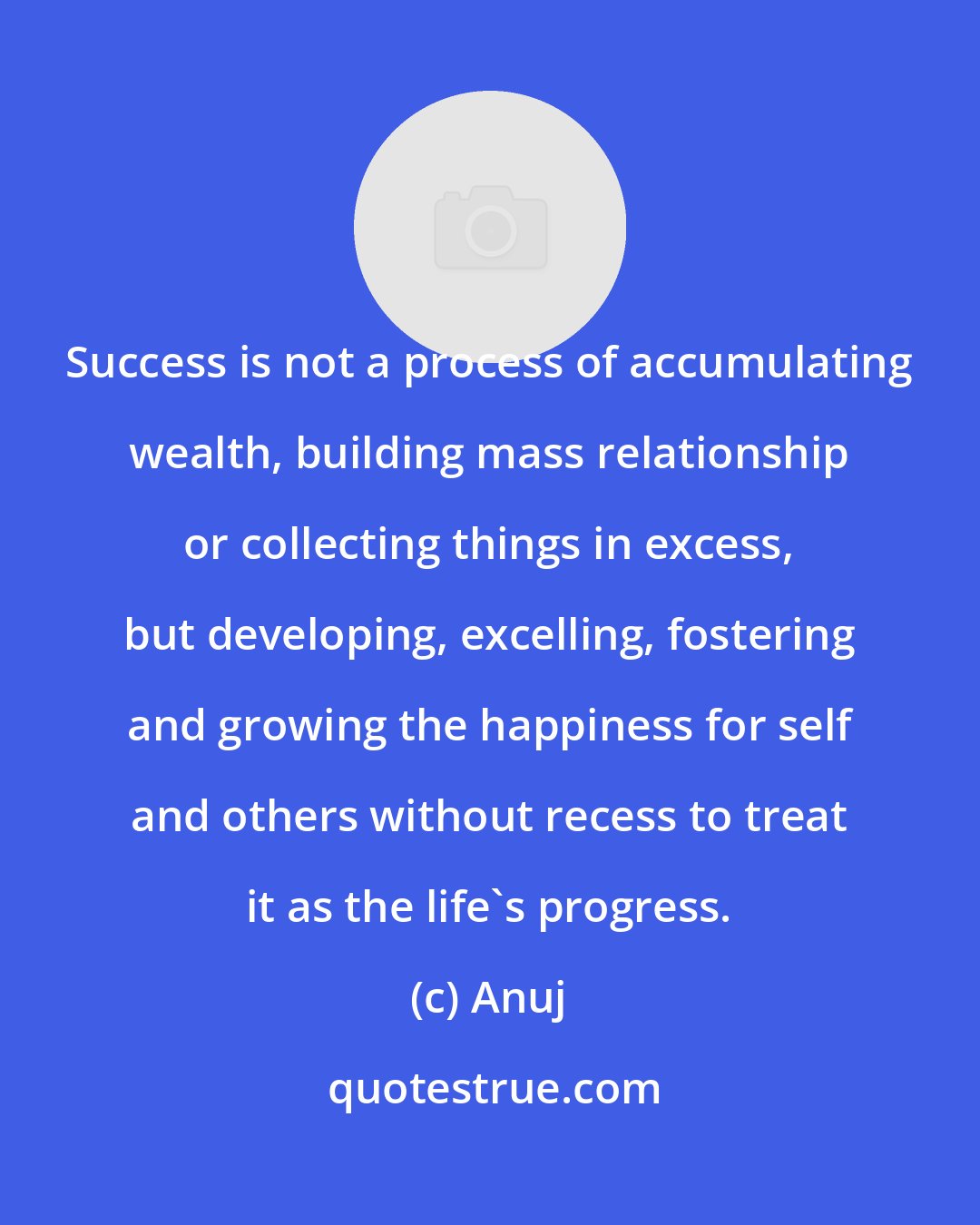 Anuj: Success is not a process of accumulating wealth, building mass relationship or collecting things in excess, but developing, excelling, fostering and growing the happiness for self and others without recess to treat it as the life's progress.