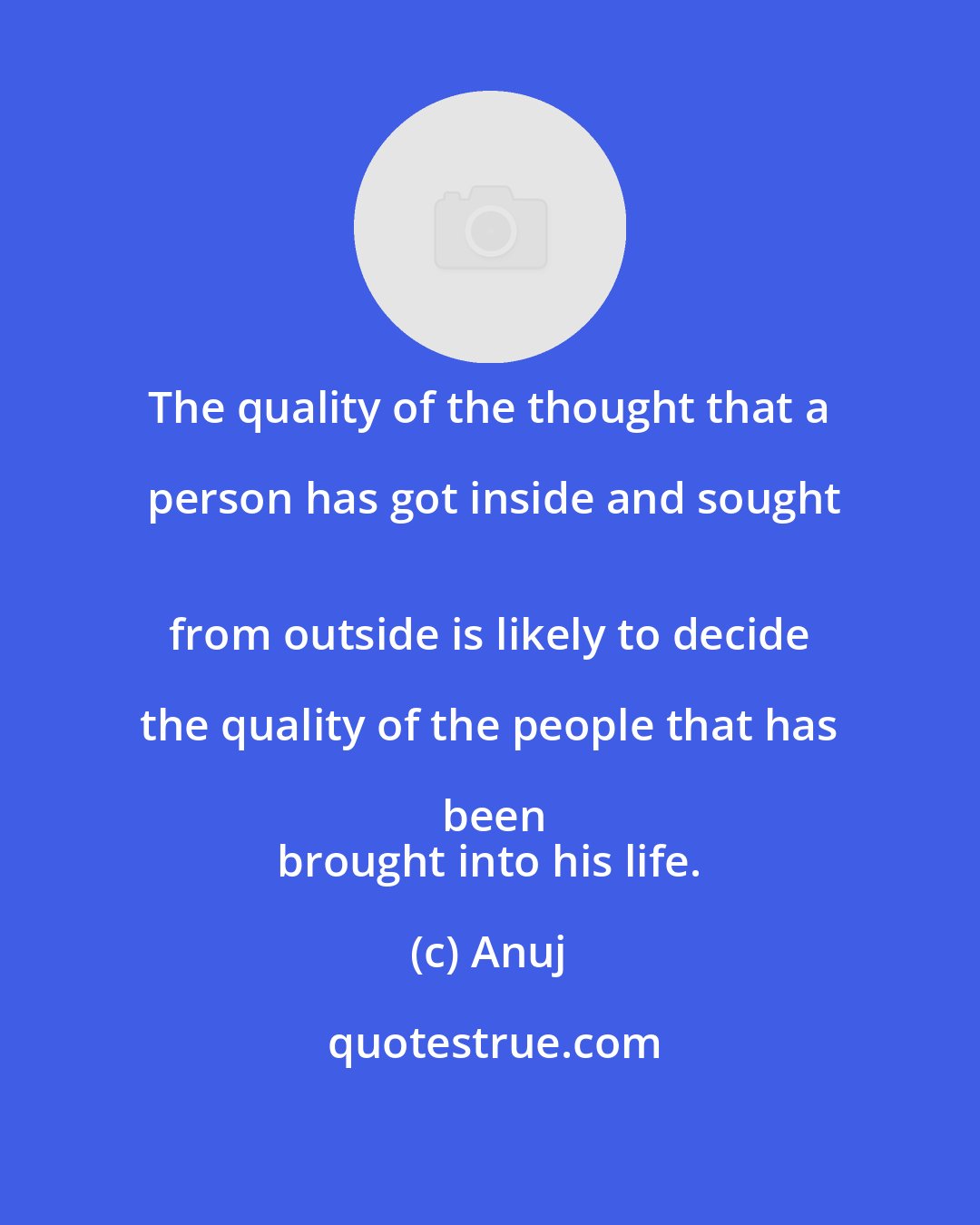 Anuj: The quality of the thought that a person has got inside and sought
 from outside is likely to decide the quality of the people that has been
 brought into his life.