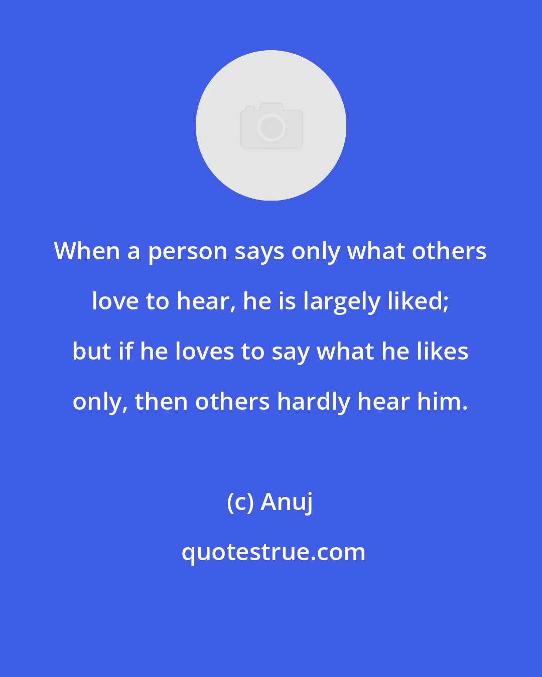 Anuj: When a person says only what others love to hear, he is largely liked; but if he loves to say what he likes only, then others hardly hear him.