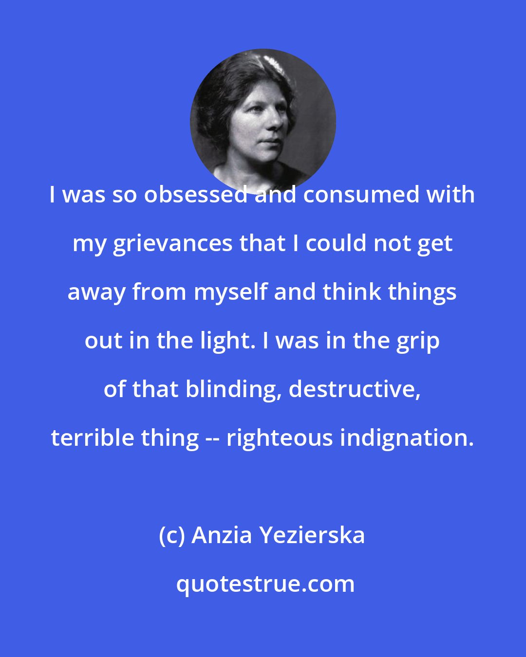 Anzia Yezierska: I was so obsessed and consumed with my grievances that I could not get away from myself and think things out in the light. I was in the grip of that blinding, destructive, terrible thing -- righteous indignation.