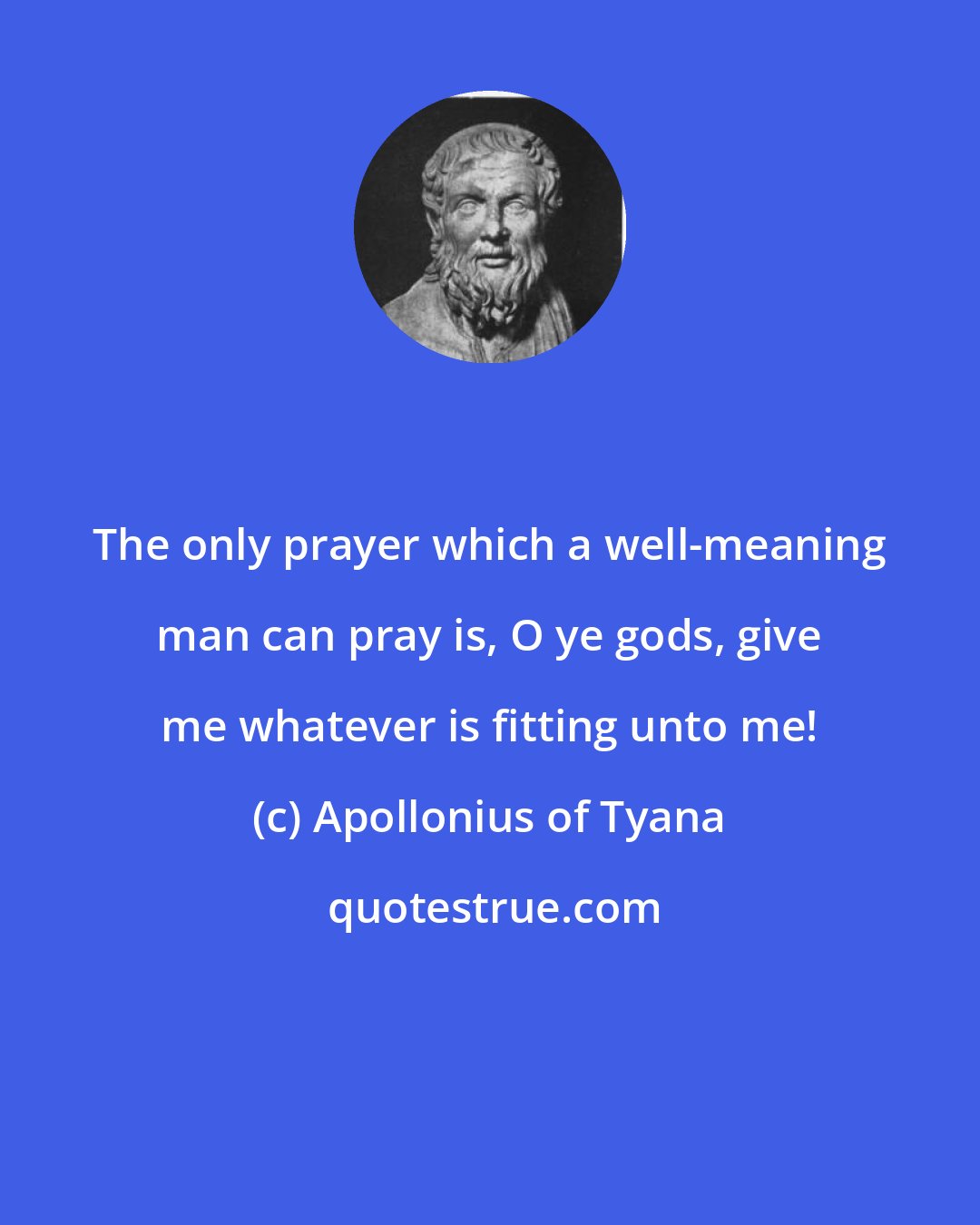 Apollonius of Tyana: The only prayer which a well-meaning man can pray is, O ye gods, give me whatever is fitting unto me!