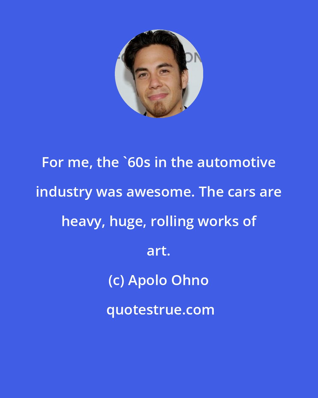 Apolo Ohno: For me, the '60s in the automotive industry was awesome. The cars are heavy, huge, rolling works of art.