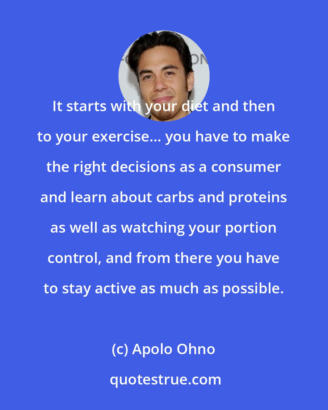 Apolo Ohno: It starts with your diet and then to your exercise... you have to make the right decisions as a consumer and learn about carbs and proteins as well as watching your portion control, and from there you have to stay active as much as possible.