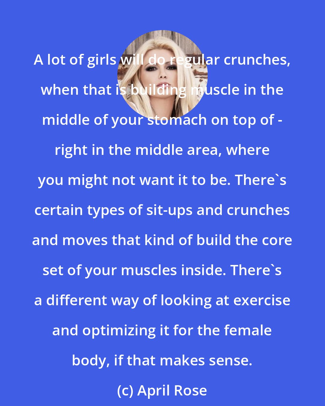 April Rose: A lot of girls will do regular crunches, when that is building muscle in the middle of your stomach on top of - right in the middle area, where you might not want it to be. There's certain types of sit-ups and crunches and moves that kind of build the core set of your muscles inside. There's a different way of looking at exercise and optimizing it for the female body, if that makes sense.