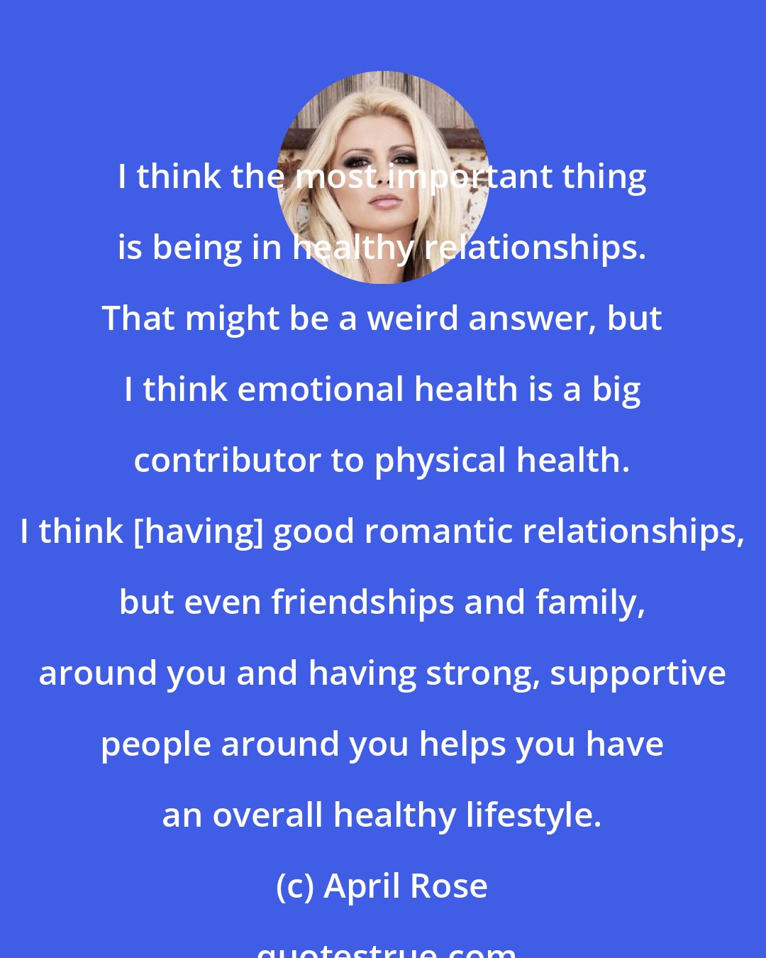 April Rose: I think the most important thing is being in healthy relationships. That might be a weird answer, but I think emotional health is a big contributor to physical health. I think [having] good romantic relationships, but even friendships and family, around you and having strong, supportive people around you helps you have an overall healthy lifestyle.