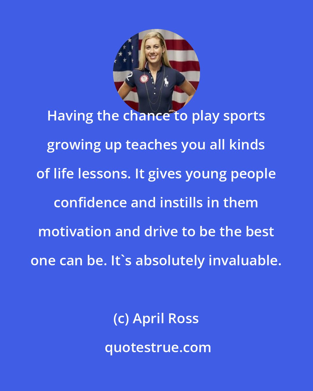 April Ross: Having the chance to play sports growing up teaches you all kinds of life lessons. It gives young people confidence and instills in them motivation and drive to be the best one can be. It's absolutely invaluable.