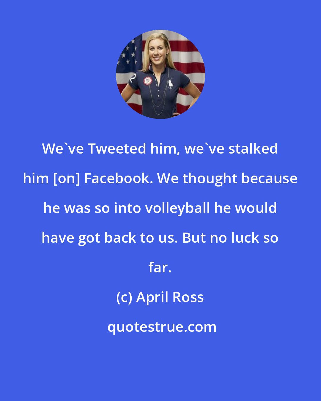 April Ross: We've Tweeted him, we've stalked him [on] Facebook. We thought because he was so into volleyball he would have got back to us. But no luck so far.