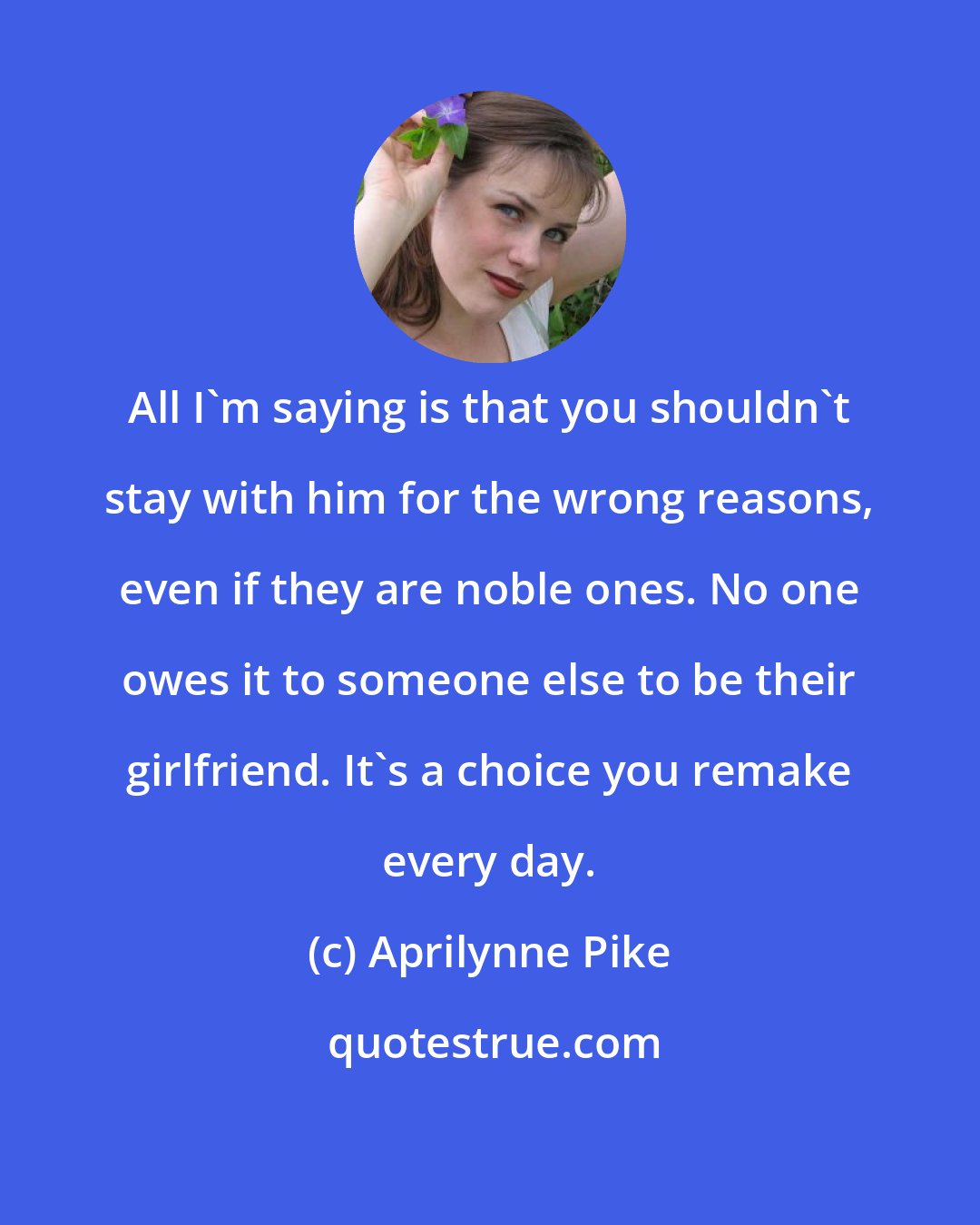 Aprilynne Pike: All I'm saying is that you shouldn't stay with him for the wrong reasons, even if they are noble ones. No one owes it to someone else to be their girlfriend. It's a choice you remake every day.