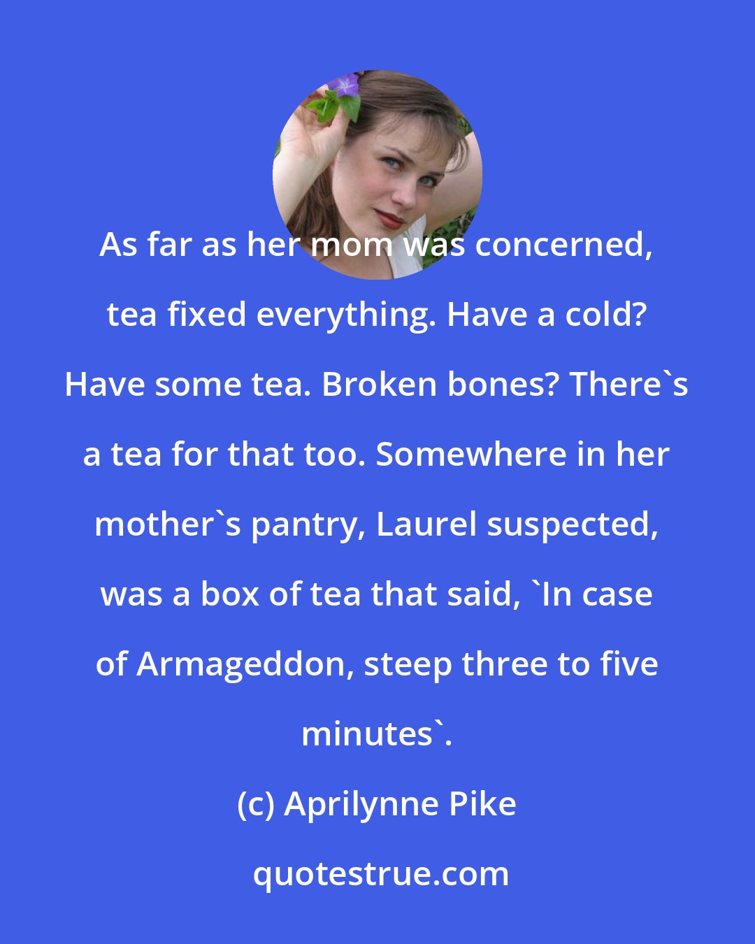 Aprilynne Pike: As far as her mom was concerned, tea fixed everything. Have a cold? Have some tea. Broken bones? There's a tea for that too. Somewhere in her mother's pantry, Laurel suspected, was a box of tea that said, 'In case of Armageddon, steep three to five minutes'.
