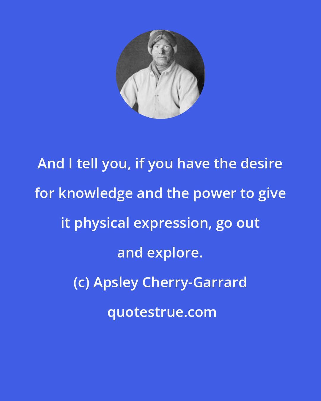 Apsley Cherry-Garrard: And I tell you, if you have the desire for knowledge and the power to give it physical expression, go out and explore.