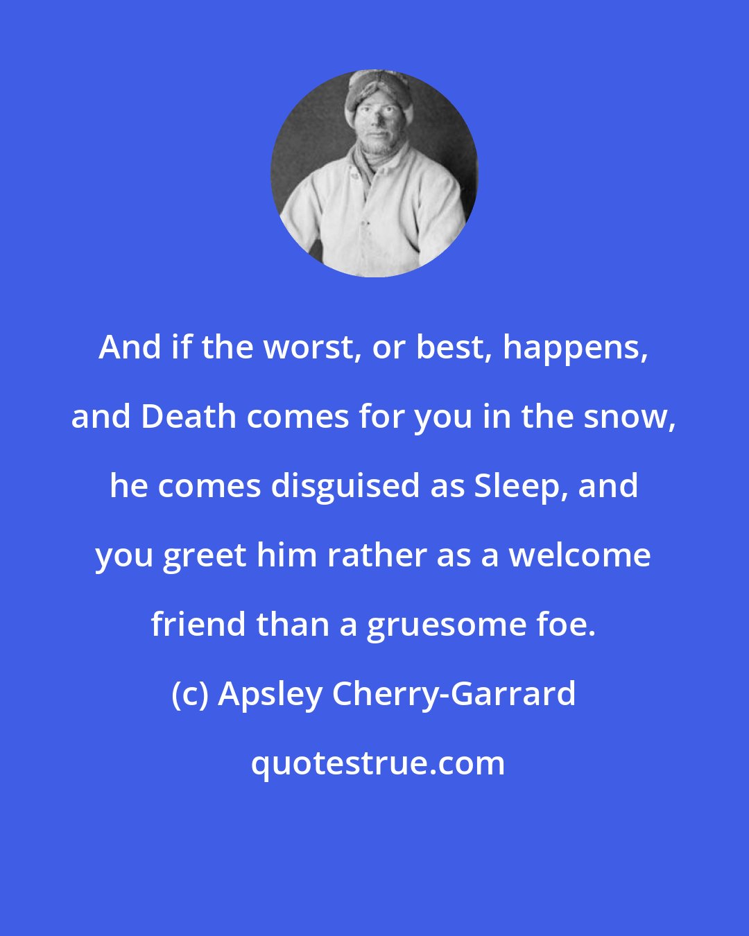 Apsley Cherry-Garrard: And if the worst, or best, happens, and Death comes for you in the snow, he comes disguised as Sleep, and you greet him rather as a welcome friend than a gruesome foe.