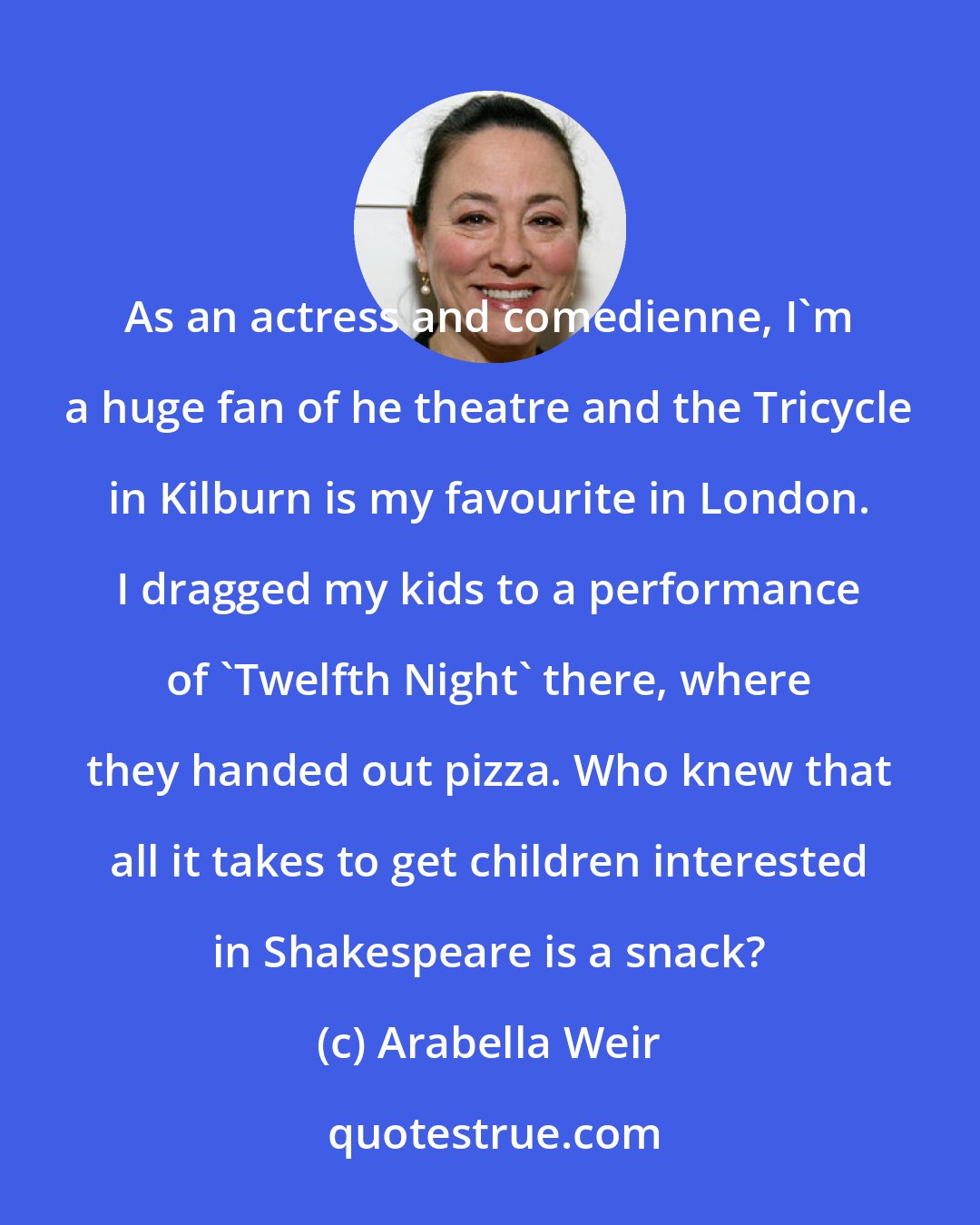 Arabella Weir: As an actress and comedienne, I'm a huge fan of he theatre and the Tricycle in Kilburn is my favourite in London. I dragged my kids to a performance of 'Twelfth Night' there, where they handed out pizza. Who knew that all it takes to get children interested in Shakespeare is a snack?