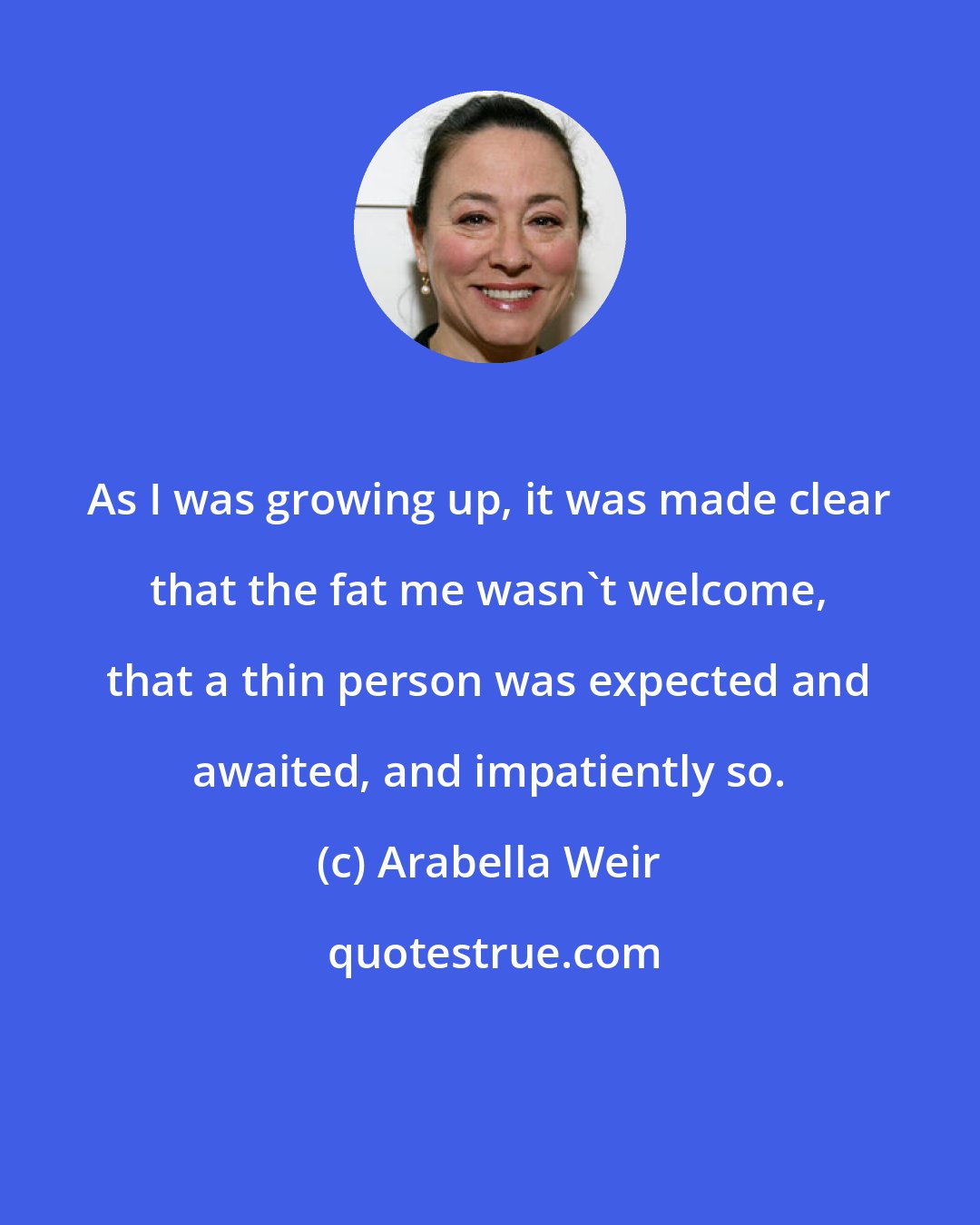 Arabella Weir: As I was growing up, it was made clear that the fat me wasn't welcome, that a thin person was expected and awaited, and impatiently so.