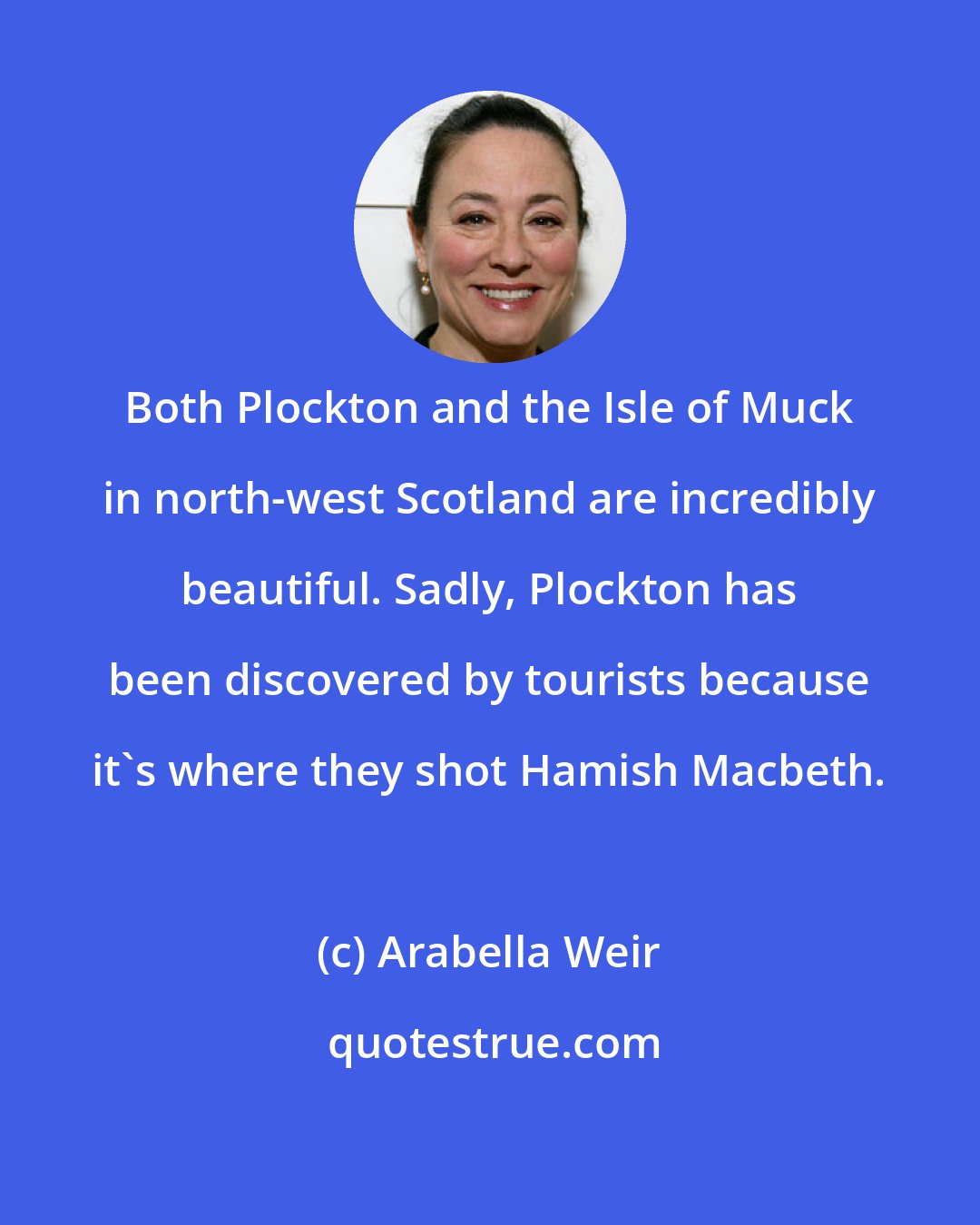 Arabella Weir: Both Plockton and the Isle of Muck in north-west Scotland are incredibly beautiful. Sadly, Plockton has been discovered by tourists because it's where they shot Hamish Macbeth.