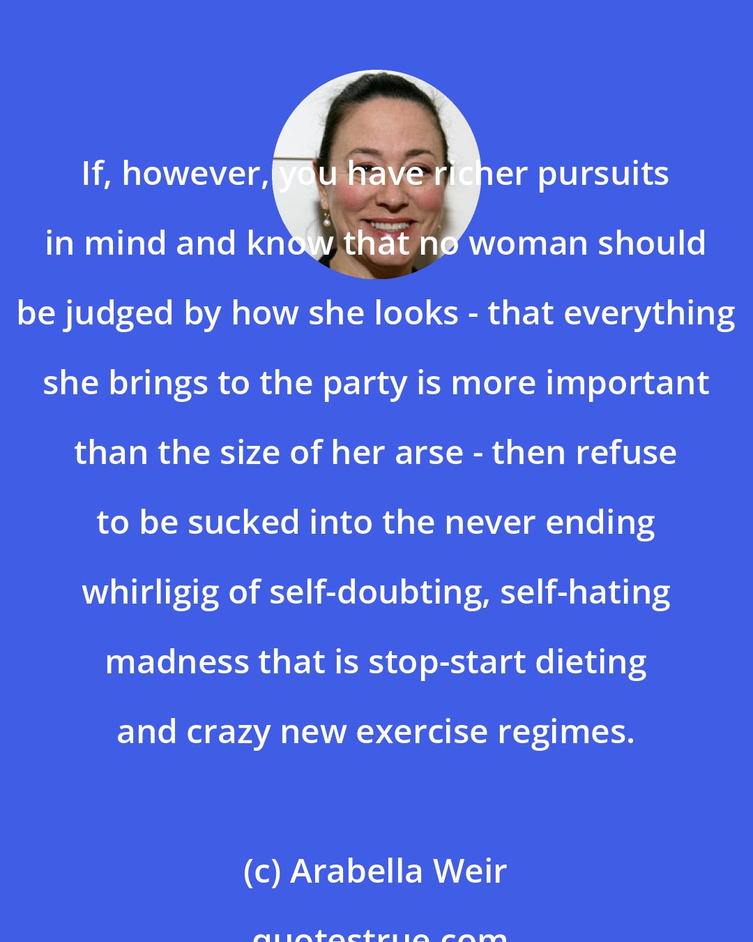 Arabella Weir: If, however, you have richer pursuits in mind and know that no woman should be judged by how she looks - that everything she brings to the party is more important than the size of her arse - then refuse to be sucked into the never ending whirligig of self-doubting, self-hating madness that is stop-start dieting and crazy new exercise regimes.