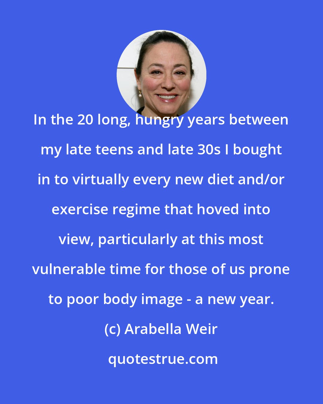 Arabella Weir: In the 20 long, hungry years between my late teens and late 30s I bought in to virtually every new diet and/or exercise regime that hoved into view, particularly at this most vulnerable time for those of us prone to poor body image - a new year.