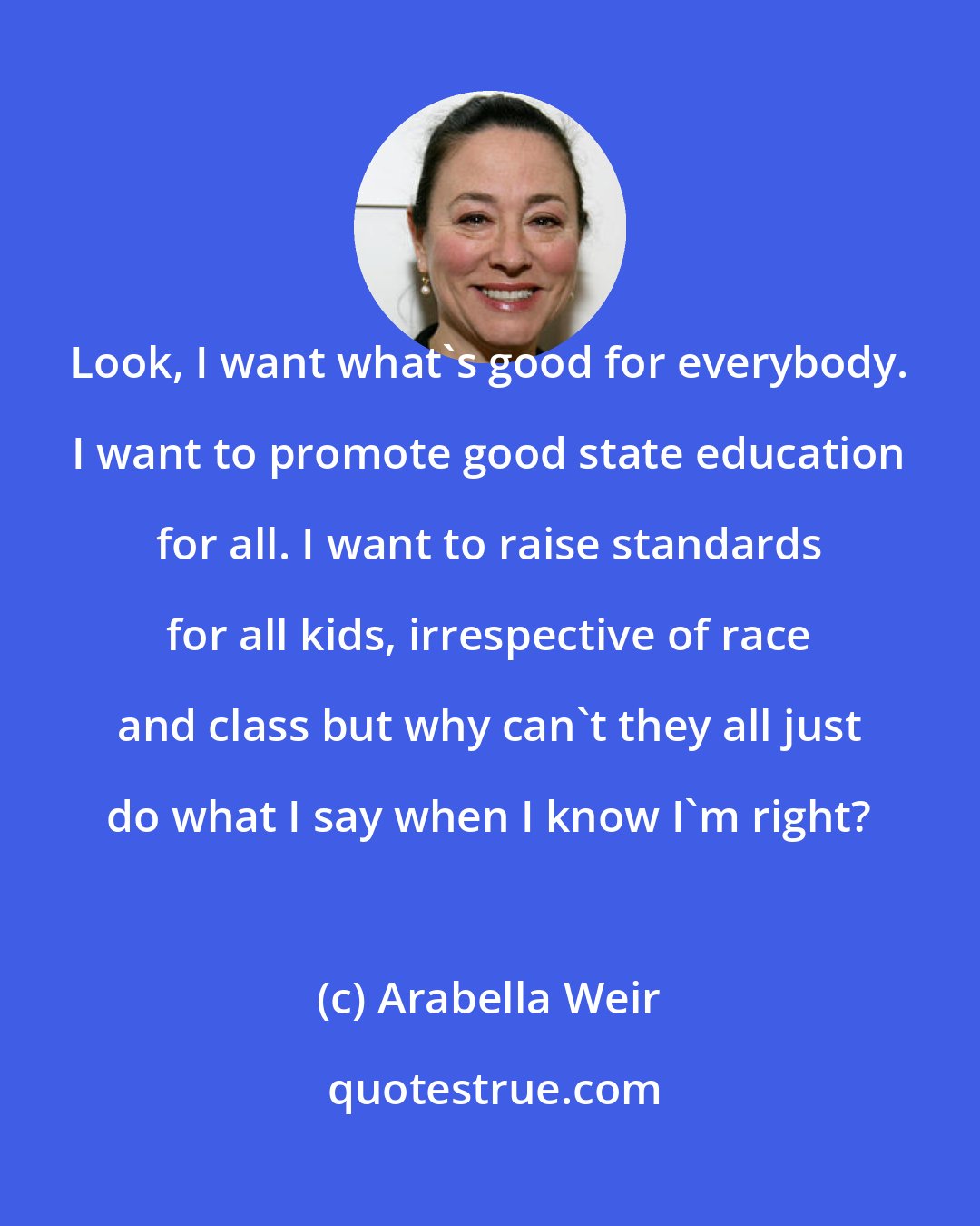 Arabella Weir: Look, I want what's good for everybody. I want to promote good state education for all. I want to raise standards for all kids, irrespective of race and class but why can't they all just do what I say when I know I'm right?