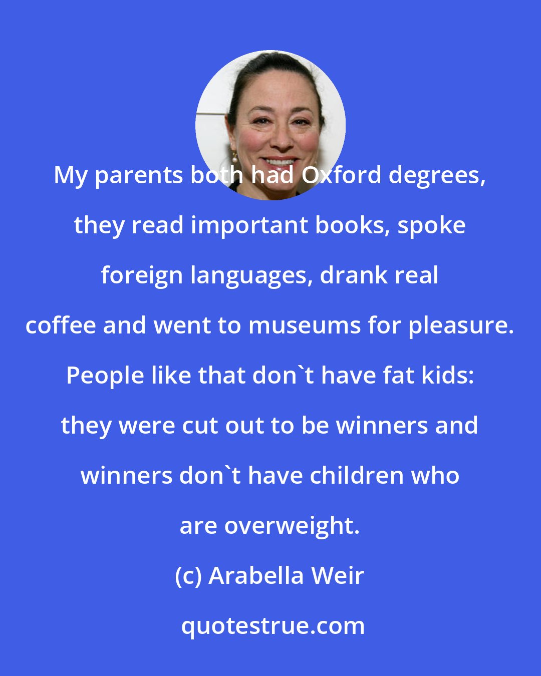 Arabella Weir: My parents both had Oxford degrees, they read important books, spoke foreign languages, drank real coffee and went to museums for pleasure. People like that don't have fat kids: they were cut out to be winners and winners don't have children who are overweight.