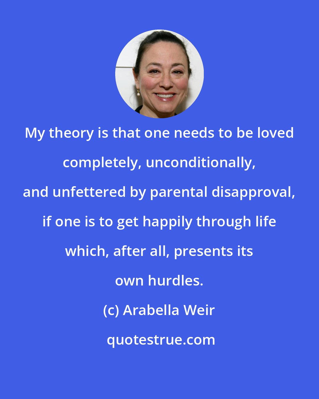 Arabella Weir: My theory is that one needs to be loved completely, unconditionally, and unfettered by parental disapproval, if one is to get happily through life which, after all, presents its own hurdles.