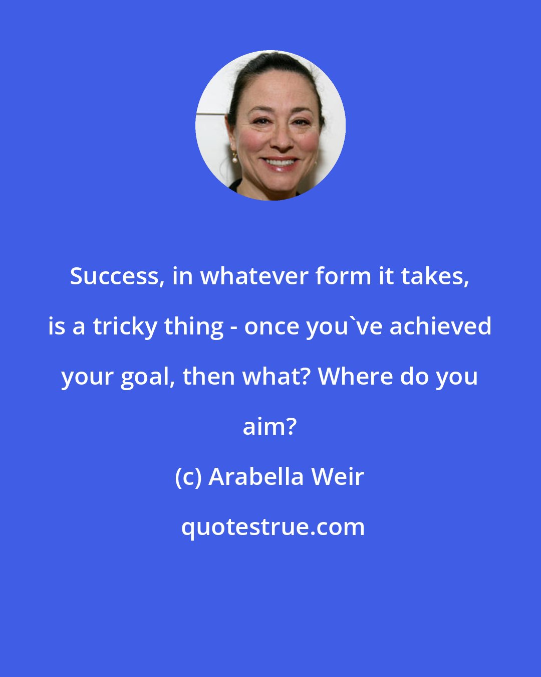 Arabella Weir: Success, in whatever form it takes, is a tricky thing - once you've achieved your goal, then what? Where do you aim?